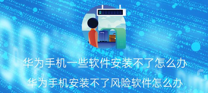 华为手机一些软件安装不了怎么办 华为手机安装不了风险软件怎么办？